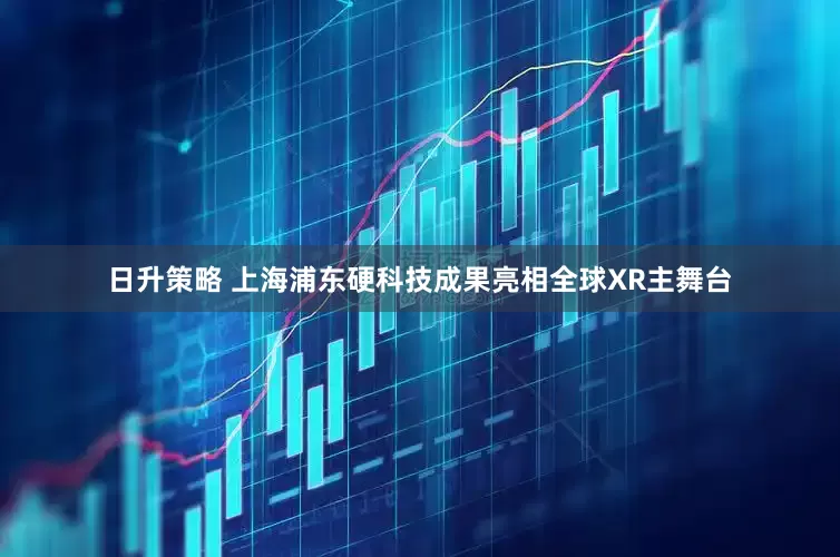 日升策略 上海浦东硬科技成果亮相全球XR主舞台