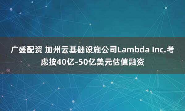 广盛配资 加州云基础设施公司Lambda Inc.考虑按40亿-50亿美元估值融资