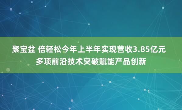 聚宝盆 倍轻松今年上半年实现营收3.85亿元  多项前沿技术突破赋能产品创新