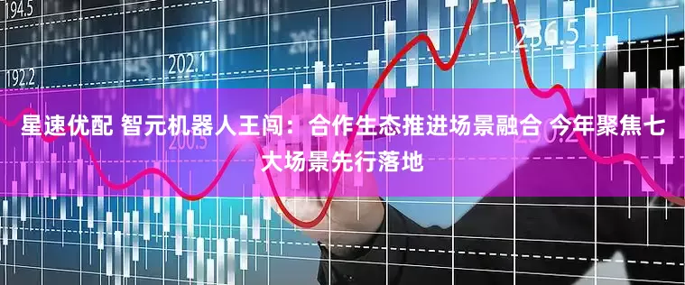 星速优配 智元机器人王闯：合作生态推进场景融合 今年聚焦七大场景先行落地