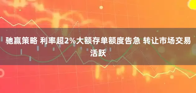 驰赢策略 利率超2%大额存单额度告急 转让市场交易活跃