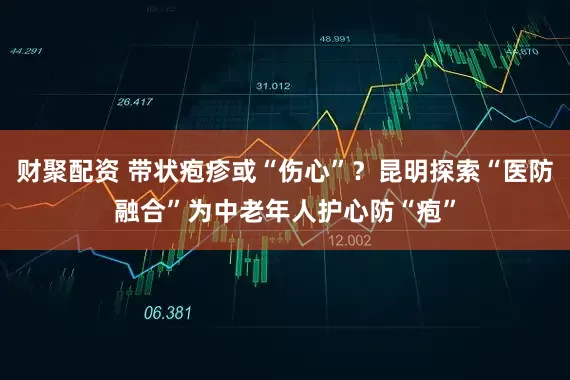 财聚配资 带状疱疹或“伤心”？昆明探索“医防融合”为中老年人护心防“疱”