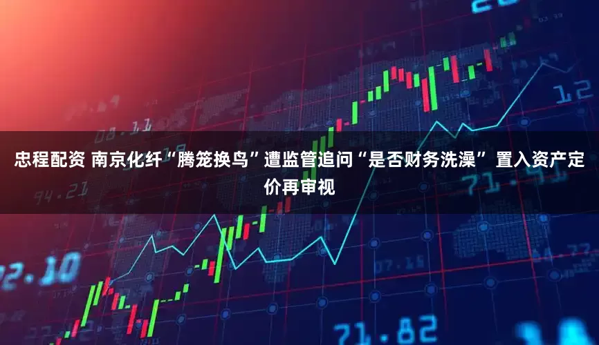 忠程配资 南京化纤“腾笼换鸟”遭监管追问“是否财务洗澡” 置入资产定价再审视