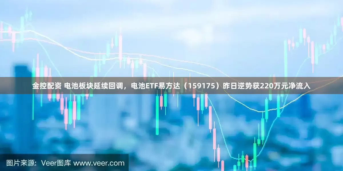 金控配资 电池板块延续回调，电池ETF易方达（159175）昨日逆势获220万元净流入